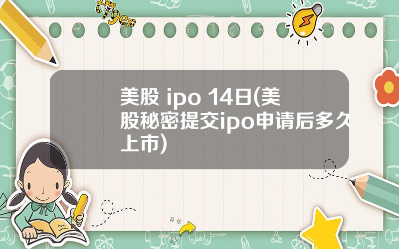 美股 ipo 14日(美股秘密提交ipo申请后多久上市)